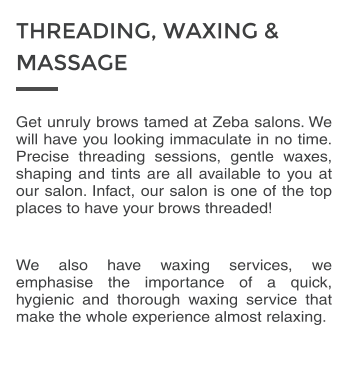 Get unruly brows tamed at Zeba salons. We will have you looking immaculate in no time. Precise threading sessions, gentle waxes, shaping and tints are all available to you at our salon. Infact, our salon is one of the top places to have your brows threaded!  We also have waxing services, we emphasise the importance of a quick, hygienic and thorough waxing service that make the whole experience almost relaxing. THREADING, WAXING &  MASSAGE