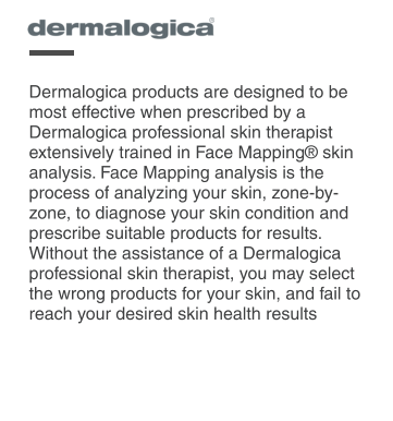 Dermalogica products are designed to be most effective when prescribed by a Dermalogica professional skin therapist extensively trained in Face Mapping skin analysis. Face Mapping analysis is the process of analyzing your skin, zone-by-zone, to diagnose your skin condition and prescribe suitable products for results. Without the assistance of a Dermalogica professional skin therapist, you may select the wrong products for your skin, and fail to reach your desired skin health results