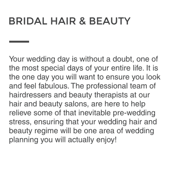 Your wedding day is without a doubt, one of the most special days of your entire life. It is the one day you will want to ensure you look and feel fabulous. The professional team of hairdressers and beauty therapists at our hair and beauty salons, are here to help relieve some of that inevitable pre-wedding stress, ensuring that your wedding hair and beauty regime will be one area of wedding planning you will actually enjoy! BRIDAL HAIR & BEAUTY