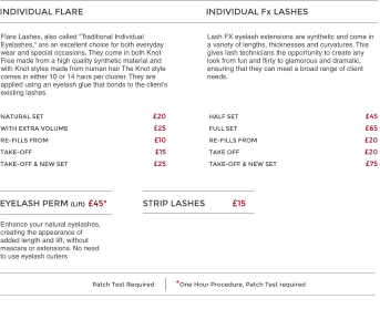 INDIVIDUAL FLARE   20 25 10 15 25 NATURAL SET WITH EXTRA VOLUME  RE-FILLS FROM  TAKE-OFF  TAKE-OFF & NEW SET EYELASH PERM (Lift) INDIVIDUAL Fx LASHES   45  65 20 20 75   HALF SET  FULL SET  RE-FILLS FROM  TAKE OFF  TAKE-OFF & NEW SET 45* Lash FX eyelash extensions are synthetic and come in a variety of lengths, thicknesses and curvatures. This gives lash technicians the opportunity to create any look from fun and flirty to glamorous and dramatic, ensuring that they can meet a broad range of client needs. Flare Lashes, also called "Traditional Individual Eyelashes," are an excellent choice for both everyday wear and special occasions. They come in both Knot Free made from a high quality synthetic material and with Knot styles made from human hair The Knot style comes in either 10 or 14 hairs per cluster. They are applied using an eyelash glue that bonds to the clients existing lashes. STRIP LASHES 15 Enhance your natural eyelashes, creating the appearance of added length and lift, without mascara or extensions. No need to use eyelash curlers Patch Test Required             *One Hour Procedure, Patch Test required